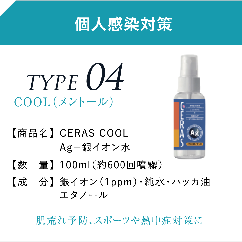 個人感染対策 TYPE04COOL（メントール） 【商品名】CERAS COOLAg＋銀イオン水 【数　量】100ml（約600回噴霧） 【成　分】銀イオン（1ppm）・純水・ハッカ油エタノール 肌荒れ予防、スポーツや熱中症対策に