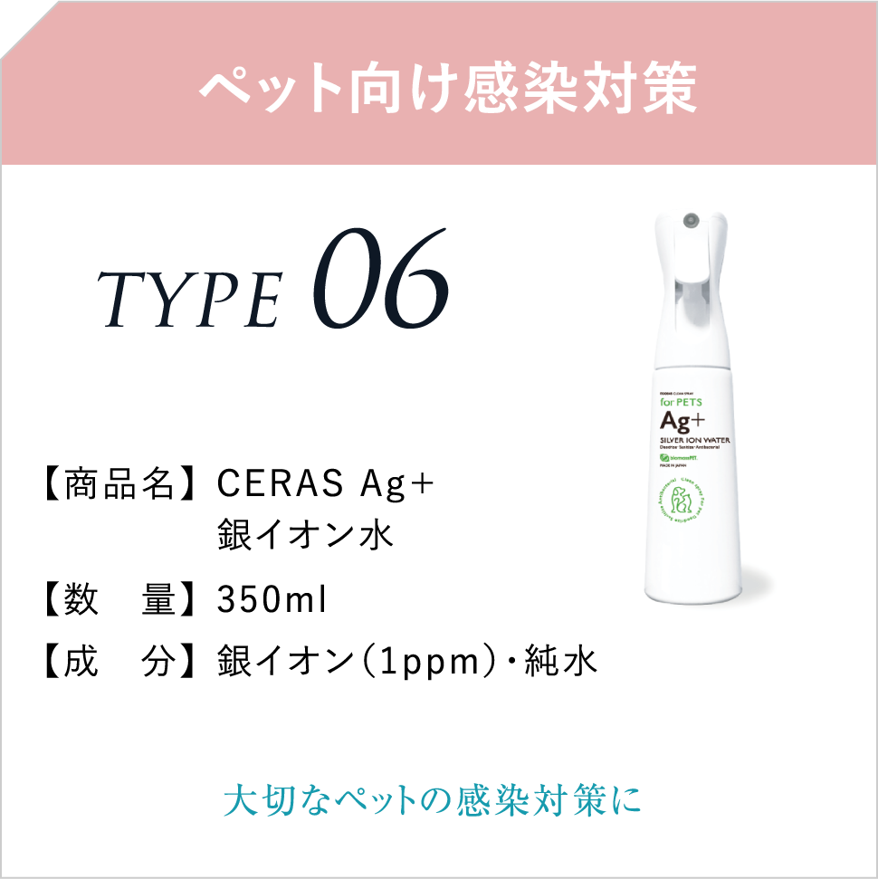 ペット向け感染対策 TYPE06 【商品名】CERAS Ag＋銀イオン水 【数　量】350ml 【成　分】銀イオン（1ppm）・純水 大切なペットの感染対策に